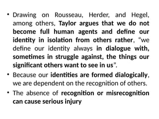 • Drawing on Rousseau, Herder, and Hegel,
among others, Taylor argues that we do not
become full human agents and define our
identity in isolation from others rather, “we
define our identity always in dialogue with,
sometimes in struggle against, the things our
significant others want to see in us”.
• Because our identities are formed dialogically,
we are dependent on the recognition of others.
• The absence of recognition or misrecognition
can cause serious injury
 