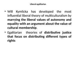 Liberal egalitarian
• Will Kymlicka has developed the most
influential liberal theory of multiculturalism by
marrying the liberal values of autonomy and
equality with an argument about the value of
cultural membership.
• Egalitarian theories of distributive justice
that focus on distributing different types of
rights
 