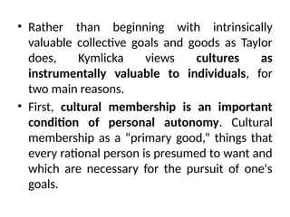 • Rather than beginning with intrinsically
valuable collective goals and goods as Taylor
does, Kymlicka views cultures as
instrumentally valuable to individuals, for
two main reasons.
• First, cultural membership is an important
condition of personal autonomy. Cultural
membership as a “primary good,” things that
every rational person is presumed to want and
which are necessary for the pursuit of one's
goals.
 