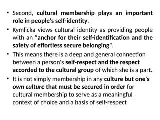 • Second, cultural membership plays an important
role in people's self-identity.
• Kymlicka views cultural identity as providing people
with an “anchor for their self-identification and the
safety of effortless secure belonging”.
• This means there is a deep and general connection
between a person's self-respect and the respect
accorded to the cultural group of which she is a part.
• It is not simply membership in any culture but one's
own culture that must be secured in order for
cultural membership to serve as a meaningful
context of choice and a basis of self-respect
 