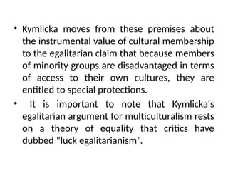 • Kymlicka moves from these premises about
the instrumental value of cultural membership
to the egalitarian claim that because members
of minority groups are disadvantaged in terms
of access to their own cultures, they are
entitled to special protections.
• It is important to note that Kymlicka's
egalitarian argument for multiculturalism rests
on a theory of equality that critics have
dubbed “luck egalitarianism”.
 