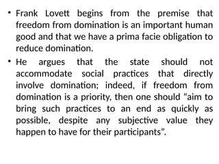 • Frank Lovett begins from the premise that
freedom from domination is an important human
good and that we have a prima facie obligation to
reduce domination.
• He argues that the state should not
accommodate social practices that directly
involve domination; indeed, if freedom from
domination is a priority, then one should “aim to
bring such practices to an end as quickly as
possible, despite any subjective value they
happen to have for their participants”.
 