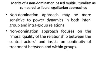 Merits of a non-domination-based multiculturalism as
compared to liberal egalitarian approaches
• Non-domination approach may be more
sensitive to power dynamics in both inter-
group and intra-group relations
• Non-domination approach focuses on the
“moral quality of the relationship between the
central actors” and insists on continuity of
treatment between and within groups.
 