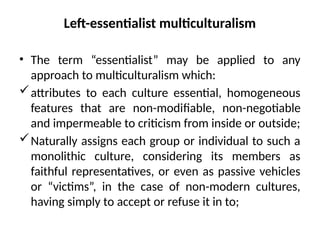 Left-essentialist multiculturalism
• The term “essentialist” may be applied to any
approach to multiculturalism which:
attributes to each culture essential, homogeneous
features that are non-modiﬁable, non-negotiable
and impermeable to criticism from inside or outside;
Naturally assigns each group or individual to such a
monolithic culture, considering its members as
faithful representatives, or even as passive vehicles
or “victims”, in the case of non-modern cultures,
having simply to accept or refuse it in to;
 