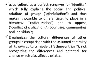 uses culture as a perfect synonym for “identity”,
which fully explains the social and political
relations of groups (“ethnicization”) and thus
makes it possible to differentiate, to place in a
hierarchy (“radicalization”) and to oppose
(“conflict of civilizations”) countries, communities
and individuals;
Emphasizes the cultural differences of other
groups in comparison with the assumed centrality
of its own cultural models (“ethnocentrism”), not
recognizing the differences and potential for
change which also affect the latter.
 