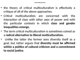 Critical Multiculturalism
• the theory of critical multiculturalism is effectively a
critique of all of the above approaches.
• Critical multiculturalists are concerned with the
interaction of class with other axes of power and with
the particular contexts in which class and gender
inequalities emerge.
• The term critical multiculturalism is sometimes coined as
a radical alternative to liberal multiculturalism.
• Unlike the latter the former sees diversity itself as a
goal, but rather argues that diversity must be affirmed
within a politics of cultural criticism and a commitment
to social justice.
 