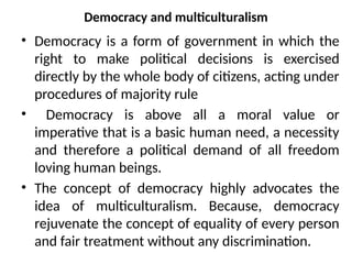 Democracy and multiculturalism
• Democracy is a form of government in which the
right to make political decisions is exercised
directly by the whole body of citizens, acting under
procedures of majority rule
• Democracy is above all a moral value or
imperative that is a basic human need, a necessity
and therefore a political demand of all freedom
loving human beings.
• The concept of democracy highly advocates the
idea of multiculturalism. Because, democracy
rejuvenate the concept of equality of every person
and fair treatment without any discrimination.
 
