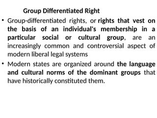 Group Differentiated Right
• Group-differentiated rights, or rights that vest on
the basis of an individual's membership in a
particular social or cultural group, are an
increasingly common and controversial aspect of
modern liberal legal systems
• Modern states are organized around the language
and cultural norms of the dominant groups that
have historically constituted them.
 