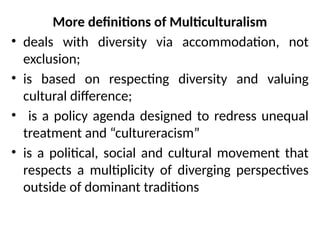 More definitions of Multiculturalism
• deals with diversity via accommodation, not
exclusion;
• is based on respecting diversity and valuing
cultural difference;
• is a policy agenda designed to redress unequal
treatment and “cultureracism”
• is a political, social and cultural movement that
respects a multiplicity of diverging perspectives
outside of dominant traditions
 