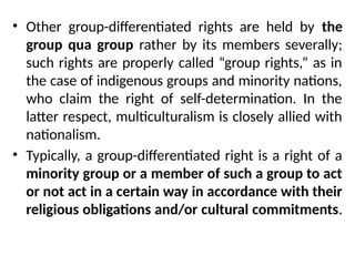 • Other group-differentiated rights are held by the
group qua group rather by its members severally;
such rights are properly called “group rights,” as in
the case of indigenous groups and minority nations,
who claim the right of self-determination. In the
latter respect, multiculturalism is closely allied with
nationalism.
• Typically, a group-differentiated right is a right of a
minority group or a member of such a group to act
or not act in a certain way in accordance with their
religious obligations and/or cultural commitments.
 
