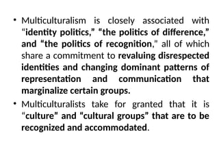 • Multiculturalism is closely associated with
“identity politics,” “the politics of difference,”
and “the politics of recognition,” all of which
share a commitment to revaluing disrespected
identities and changing dominant patterns of
representation and communication that
marginalize certain groups.
• Multiculturalists take for granted that it is
“culture” and “cultural groups” that are to be
recognized and accommodated.
 