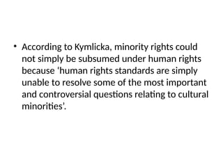 • According to Kymlicka, minority rights could
not simply be subsumed under human rights
because ‘human rights standards are simply
unable to resolve some of the most important
and controversial questions relating to cultural
minorities’.
 