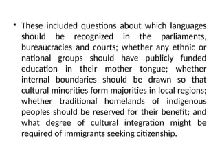 • These included questions about which languages
should be recognized in the parliaments,
bureaucracies and courts; whether any ethnic or
national groups should have publicly funded
education in their mother tongue; whether
internal boundaries should be drawn so that
cultural minorities form majorities in local regions;
whether traditional homelands of indigenous
peoples should be reserved for their benefit; and
what degree of cultural integration might be
required of immigrants seeking citizenship.
 