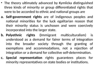 • The theory ultimately advanced by Kymlicka distinguished
three kinds of minority or group differentiated rights that
were to be accorded to ethnic and national groups are
a. Self-government rights are of indigenous peoples and
national minorities for the luck egalitarian reason that
their minority status is unchosen and were coercively
incorporated into the larger state.
b. Polyethnic rights (Immigrant multiculturalism) is
understood as a demand for fairer terms of integration
into the broader society through the granting of
exemptions and accommodations, not a rejection of
integration or a demand for collective self-determination.
c. Special representation rights guarantees places for
minority representatives on state bodies or institutions.
 