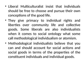 • Liberal Multiculturalist insist that individuals
should be free to choose and pursue their own
conceptions of the good life.
• They give primacy to individual rights and
liberties over community life and collective
goods. Some liberals are also individualists
when it comes to social ontology what some
call methodological individualism or atomism.
• Methodological individualists believe that you
can and should account for social actions and
social goods in terms of the properties of the
constituent individuals and individual goods.
 