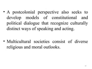 .
• A postcolonial perspective also seeks to
develop models of constitutional and
political dialogue that recognize culturally
distinct ways of speaking and acting.
• Multicultural societies consist of diverse
religious and moral outlooks.
87
 