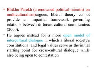 .
• Bhikhu Parekh (a renowned political scientist on
multiculturalism)argues, liberal theory cannot
provide an impartial framework governing
relations between different cultural communities
(2000).
• He argues instead for a more open model of
intercultural dialogue in which a liberal society's
constitutional and legal values serve as the initial
starting point for cross-cultural dialogue while
also being open to contestation
88
 