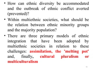 .
• How can ethnic diversity be accommodated
and the outbreak of ethnic conflict averted
(prevented)?
• Within multiethnic societies, what should be
the relation between ethnic minority groups
and the majority population?
• There are three primary models of ethnic
integration that have been adopted by
multiethnic societies in relation to these
challenges: assimilation, the 'melting pot'
and, finally, cultural pluralism or
multiculturalism
92
 