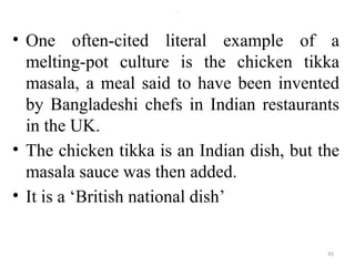 .
• One often-cited literal example of a
melting-pot culture is the chicken tikka
masala, a meal said to have been invented
by Bangladeshi chefs in Indian restaurants
in the UK.
• The chicken tikka is an Indian dish, but the
masala sauce was then added.
• It is a ‘British national dish’
95
 