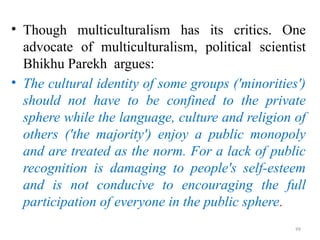 .
• Though multiculturalism has its critics. One
advocate of multiculturalism, political scientist
Bhikhu Parekh argues:
• The cultural identity of some groups ('minorities')
should not have to be confined to the private
sphere while the language, culture and religion of
others ('the majority') enjoy a public monopoly
and are treated as the norm. For a lack of public
recognition is damaging to people's self-esteem
and is not conducive to encouraging the full
participation of everyone in the public sphere.
99
 