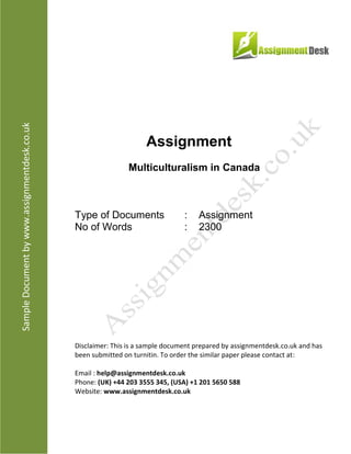 Assignment
Multiculturalism in Canada
Type of Documents : Assignment
No of Words : 2,300
Disclaimer: This is a sample document prepared by AssignmentDesk.co.uk and has been
submitted on turnitin. To order the similar paper please contact at:
Email: help@assignmentdesk.co.uk
Phone: (UK) +44 203 3555 345
Website: www.assignmentdesk.co.uk
 
