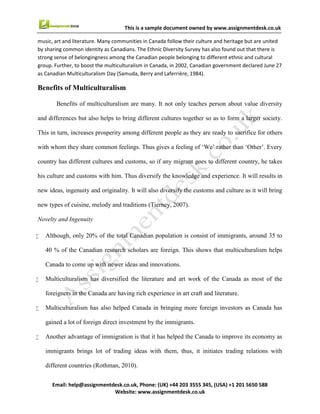 10
Email : help@assignmentdesk.co.uk, Phone: (UK) +44 203 3555345
Website: www.assignmentdesk.co.uk
This is a sample document owned by www.assignmentdesk.co.uk
music, art and literature. Many communities in Canada follow their culture and heritage but are united by
sharing common identity as Canadians. The Ethnic Diversity Survey has also found out that there is strong
sense of belongingness among the Canadian people belonging to different ethnic and cultural group.
Further, to boost the multiculturalism in Canada, in 2002, Canadian government declared June 27 as
Canadian Multiculturalism Day (Samuda, Berry and Laferrière, 1984).
Benefits of Multiculturalism
Benefits of multiculturalism are many. It not only teaches person about value diversity and differences but
also helps to bring different cultures together so as to form a larger society. This in turn, increases
prosperity among different people as they are ready to sacrifice for others with whom they share
common feelings. Thus gives a feeling of ‘We’ rather than ‘Other’. Every country has different cultures
and customs, so if any migrant goes to different country, he takes his culture and customs with him. Thus
diversify the knowledge and experience. It will results in new ideas, ingenuity and originality. It will also
diversify the customs and culture as it will bring new types of cuisine, melody and traditions (Tierney,
2007).
Novelty and Ingenuity
• Although, only 20% of the total Canadian population is consist of immigrants, around 35 to 40 % of the
Canadian research scholars are foreign. This shows that multiculturalism helps Canada to come up with
newer ideas and innovations.
• Multiculturalism has diversified the literature and art work of the Canada as most of the
foreigners in the Canada are having rich experience in art craft and literature.
• Multiculturalism has also helped Canada in bringing more foreign investors as Canada has gained a lot of
foreign direct investment by the immigrants.
• Another advantage of immigration is that it has helped the Canada to improve its economy as immigrants
brings lot of trading ideas with them, thus, it initiates trading relations with different countries
(Rothman, 2010).
CONCLUSION
Today, it can’t be denied that Canada is a pluralist society. Around 40% of its population is non-British
or non-French. Canada was the first country to adopt this policy of multiculturalism in
1971. Regardless of any racial and ethnic, Canada affirmed the value and dignity of the people. The
 