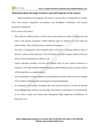 11
Email : help@assignmentdesk.co.uk, Phone: (UK) +44 203 3555345
Website: www.assignmentdesk.co.uk
This is a sample document owned by www.assignmentdesk.co.uk
fundamental idea behind multiculturalism was to treat all citizens equally. It ensures that there should
be a sense of belongingness among different people without affecting their individual identity. It will help
them to open up more to accept diverse culture.
Through multiculturalism, Canada emphasises on integrity of social, cultural, economic and
political affairs. Before the law, every Canadian is treated equally and equal opportunities are provided to
all. Multiculturalism helped Canada to participate internationally in the areas of education, trade and
diplomacy. Hence, it can be concluded that multiculturalism is proving to be boon for the Canada (Bartle,
2012).
 