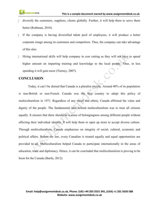 12
Email : help@assignmentdesk.co.uk, Phone: (UK) +44 203 3555345
Website: www.assignmentdesk.co.uk
This is a sample document owned by www.assignmentdesk.co.uk
REFERENCE
Books and Journals
• Day, F. J. R., 2000. Multiculturalism and the History of Canadian Diversity. University of
Toronto Press.
• Kemerle, S., 2003. Bilingualism and Multiculturalism in Canada. GRIN Verlag.
• Richter, V. M., 2011. Creating the National Mosaic: Multiculturalism in Canadian Children’s
Literature from 1950 To 1994. Rodopi.
• Rothman, E., 2010. Multiculturalism in Canada: a public education strategy. Multiculturalism
Sector, Secretary of State.
• Samuda, J. R., Berry, W. J. and Laferrière, M., 1984. Multiculturalism in Canada: social and
educational perspectives. Allyn and Bacon.
• Stein, G. J., 2007. Uneasy Partners: Multiculturalism and Rights in Canada. Wilfrid
LaurierUniv. Press.
• Tierney, S., 2007. Multiculturalism and the Canadian Constitution. UBC Press.
 
