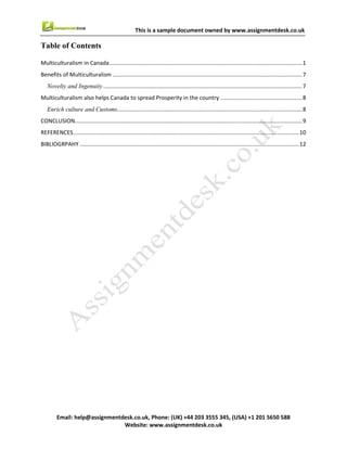3
Email : help@assignmentdesk.co.uk, Phone: (UK) +44 203 3555345
Website: www.assignmentdesk.co.uk
This is a sample document owned by www.assignmentdesk.co.uk
Table of Contents
Multiculturalism in Canada...........................................................................................................................1
Benefits of Multiculturalism .........................................................................................................................7
Novelty and Ingenuity ...................................................................................................................................7
Multiculturalism also helps Canada to spread Prosperity in the country ......................................................8
Enrich culture and Customs............................................................................................................................8
CONCLUSION...............................................................................................................................................9
REFERENCES.............................................................................................................................................10
BIBLIOGRPAHY.........................................................................................................................................12
 