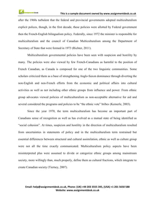 7
Email : help@assignmentdesk.co.uk, Phone: (UK) +44 203 3555345
Website: www.assignmentdesk.co.uk
This is a sample document owned by www.assignmentdesk.co.uk
after the 1960s turbulent that the federal and provincial governments adopted multiculturalism explicit
polices, though, in the first decade, these policies were allotted by Federal government then the French-
English bilingualism policy. Federally, since 1972 the minister is responsible for multiculturalism and
the council of Canadian Multiculturalism among the Department of Secretary of State that were
formed in 1973 (Richter, 2011).
Multiculturalism governmental policies have been seen with suspicion and hostility by many. The policies
were also viewed by few French-Canadians as harmful to the position of French Canadian, as
Canada is composed for one of the two linguistic communities. Some scholars criticized them as a
base of strengthening Anglo-Saxon dominance through diverting the non-English and non-French
efforts from the economic and political affairs into cultural activities as well as not including other
ethnic groups from influence and power. From ethnic group advocates viewed policies of
multiculturalism as non-acceptable alternative for aid and several considered the programs and policies
to be “the ethnic vote” bribes (Kemerle, 2003).
Since the year 1970, the term multiculturalism has become an important part of Canadians
sense of recognition as well as has evolved as a mutual state of being identified as “social cohesion”. At
times, suspicion and hostility in the direction of multiculturalism resulted from uncertainties in
statements of policy and in the multiculturalism term restrained but essential differences between
structural and cultural assimilation, ethnic as well as culture group were not all the time exactly
communicated. Multiculturalism policy aspects have been misinterpreted plus were assumed to
divide or categorize ethnic groups among mainstream society, more willingly than, much properly,
define them as cultural fractions, which integrate to create Canadian society (Tierney, 2007).
In the 1970s, the Multicultural policies did not meet the requirements of all immigrants, particularly with
enhance of “visible minorities”, as well as were more intimately aligned with long-formed European
background ethnic groups. Nevertheless, the prologue of the term and what has been called the
multicultural movement called consideration to significant aspects of diversity among engendered
political and society recognition plus the need to enlarge the programs of government (Stein, 2007).
In order to create awareness among the people of Canada about racial discrimination, many
programs under the multiculturalism policy were introduced such as the Stop Racism campaign.
But in recent times, the focus has been shifted towards immigration issues so as to attract foreign people
 