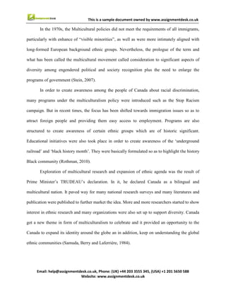 8
Email : help@assignmentdesk.co.uk, Phone: (UK) +44 203 3555345
Website: www.assignmentdesk.co.uk
This is a sample document owned by www.assignmentdesk.co.uk
and providing them easy access to employment. Programs are also structured to create awareness
of certain ethnic groups which are of historic significant.
Educational initiatives were also took place in order to create awareness of the ‘underground railroad’
and ‘black history month’. They were basically formulated so as to highlight the history Black community
(Rothman, 2010).
Exploration of multicultural research and expansion of ethnic agenda was the result of Prime Minister’s
TRUDEAU’s declaration. In it, he declared Canada as a bilingual and multicultural nation. It
paved way for many national research surveys and many literatures and publication were published to
further market the idea. More and more researchers started to show interest in ethnic research and many
organizations were also set up to support diversity. Canada got a new theme in form of multiculturalism
to celebrate and it provided an opportunity to the Canada to expand its identity around the globe an in
addition, keep on understanding the global ethnic communities (Samuda, Berry and Laferrière, 1984).
 