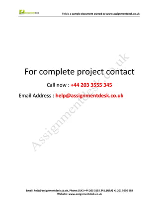9
Email : help@assignmentdesk.co.uk, Phone: (UK) +44 203 3555345
Website: www.assignmentdesk.co.uk
This is a sample document owned by www.assignmentdesk.co.uk
This is a sample assignment for complete
project contact
Call now: +44 203 3555 345
Email Address: help@assignmentdesk.co.uk
 