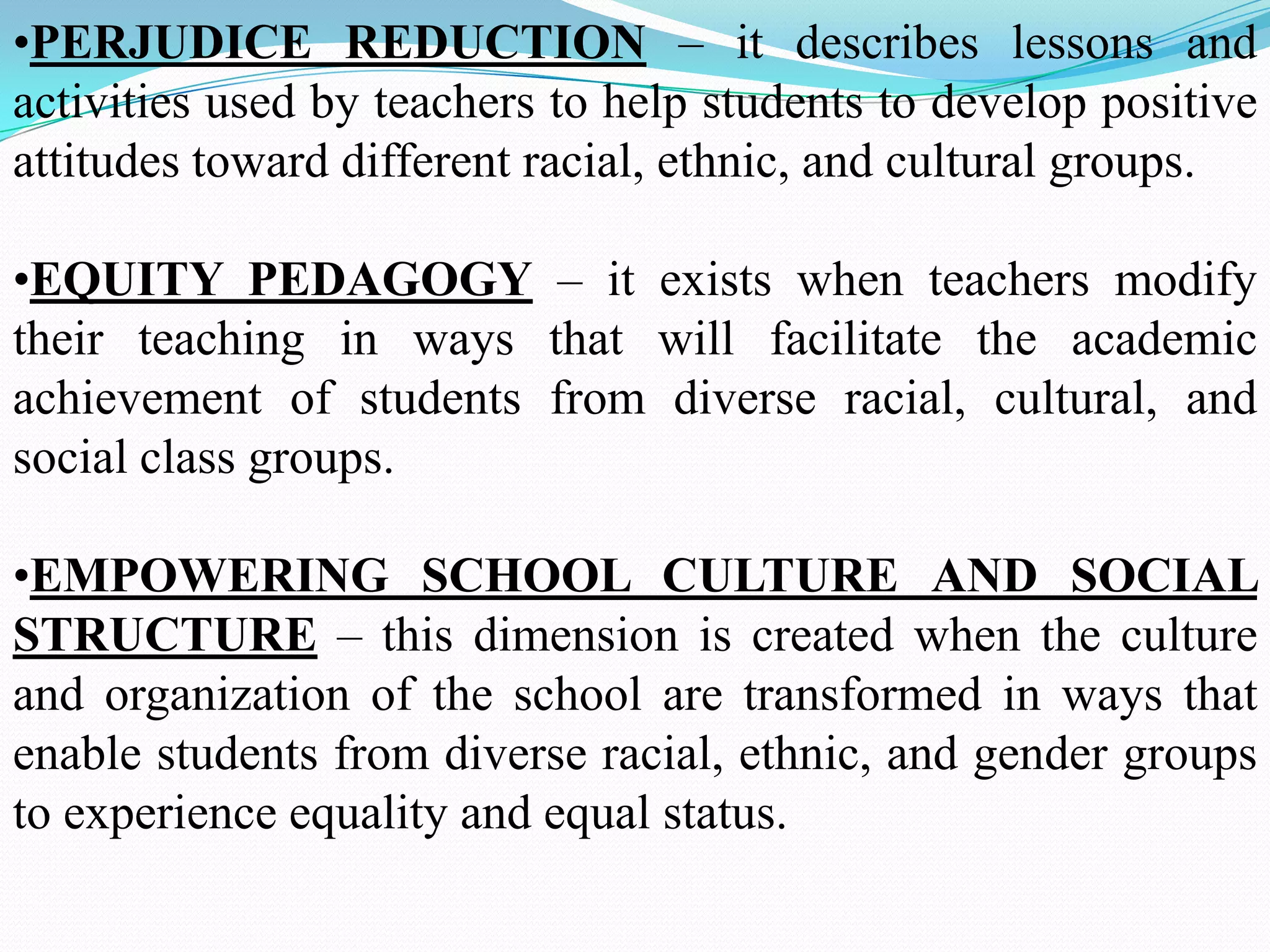 •PERJUDICE REDUCTION – it describes lessons and
activities used by teachers to help students to develop positive
attitudes toward different racial, ethnic, and cultural groups.

•EQUITY PEDAGOGY – it exists when teachers modify
their teaching in ways that will facilitate the academic
achievement of students from diverse racial, cultural, and
social class groups.
•EMPOWERING SCHOOL CULTURE AND SOCIAL
STRUCTURE – this dimension is created when the culture
and organization of the school are transformed in ways that
enable students from diverse racial, ethnic, and gender groups
to experience equality and equal status.

 