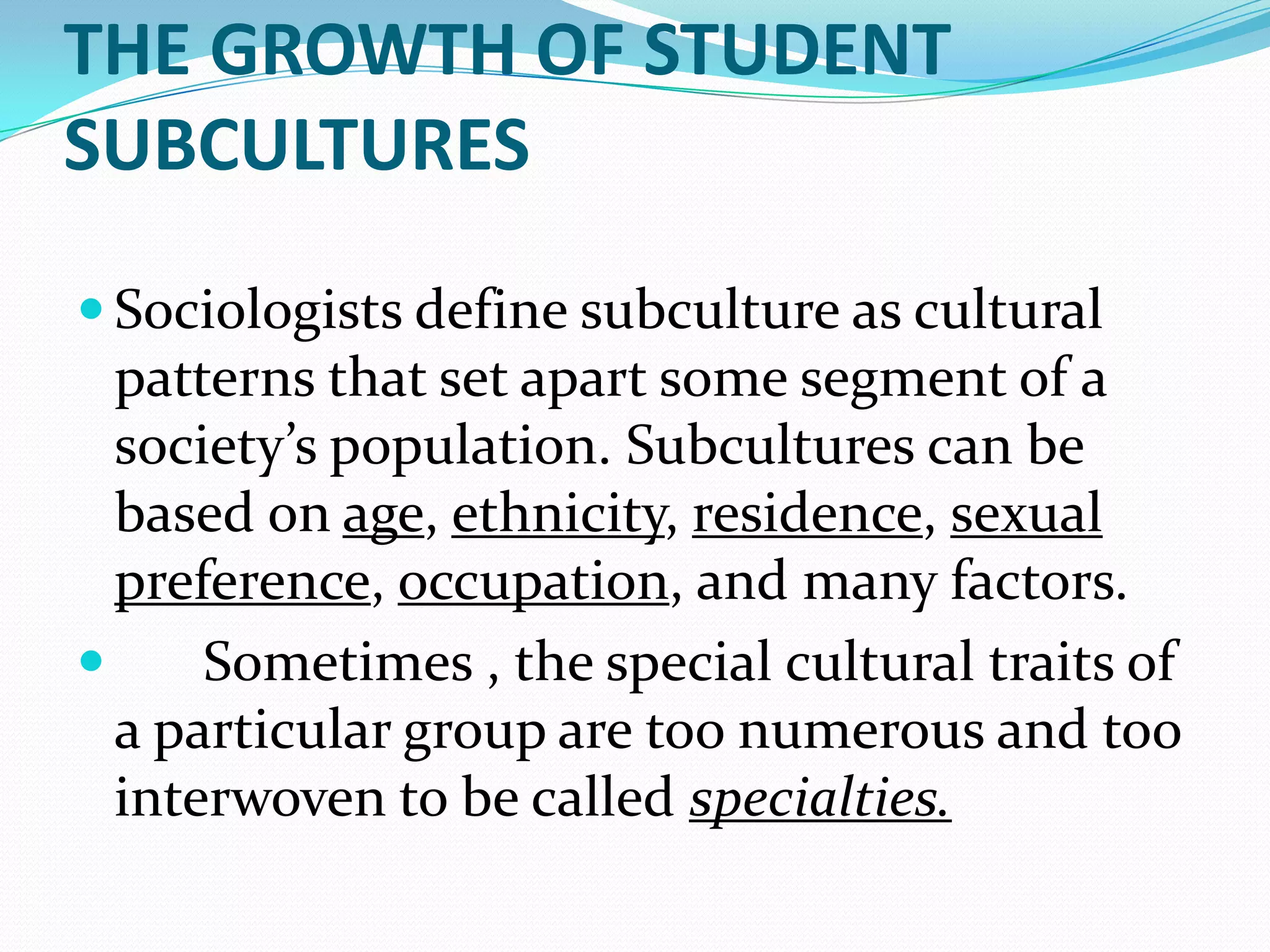 THE GROWTH OF STUDENT
SUBCULTURES
 Sociologists define subculture as cultural

patterns that set apart some segment of a
society’s population. Subcultures can be
based on age, ethnicity, residence, sexual
preference, occupation, and many factors.

Sometimes , the special cultural traits of
a particular group are too numerous and too
interwoven to be called specialties.

 