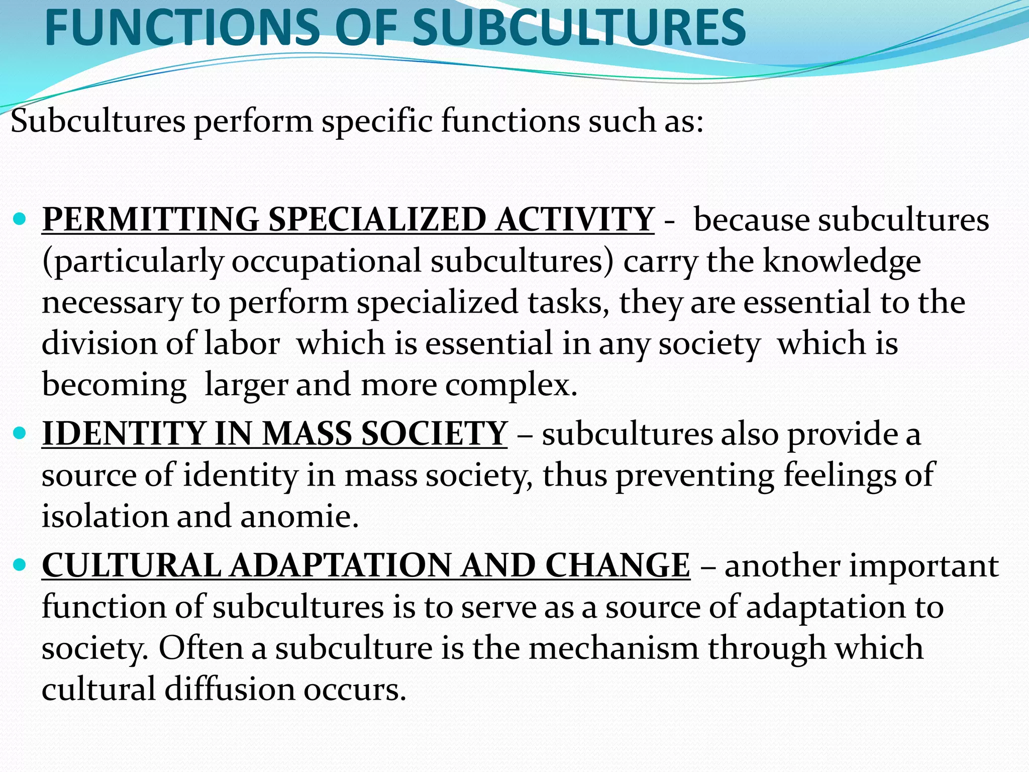 FUNCTIONS OF SUBCULTURES
Subcultures perform specific functions such as:
 PERMITTING SPECIALIZED ACTIVITY - because subcultures

(particularly occupational subcultures) carry the knowledge
necessary to perform specialized tasks, they are essential to the
division of labor which is essential in any society which is
becoming larger and more complex.
 IDENTITY IN MASS SOCIETY – subcultures also provide a
source of identity in mass society, thus preventing feelings of
isolation and anomie.
 CULTURAL ADAPTATION AND CHANGE – another important
function of subcultures is to serve as a source of adaptation to
society. Often a subculture is the mechanism through which
cultural diffusion occurs.

 