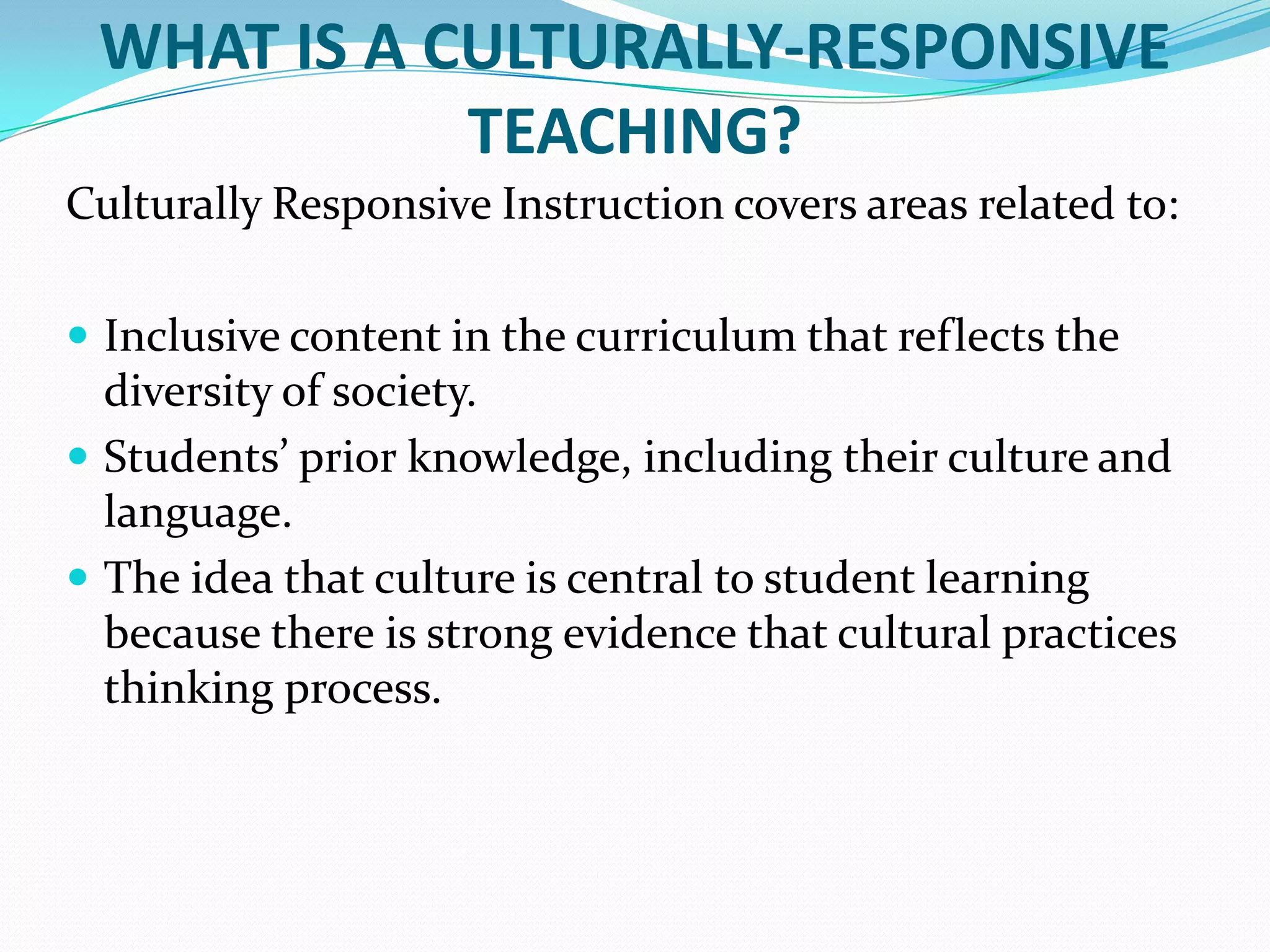 WHAT IS A CULTURALLY-RESPONSIVE
TEACHING?
Culturally Responsive Instruction covers areas related to:
 Inclusive content in the curriculum that reflects the

diversity of society.
 Students’ prior knowledge, including their culture and
language.
 The idea that culture is central to student learning
because there is strong evidence that cultural practices
thinking process.

 