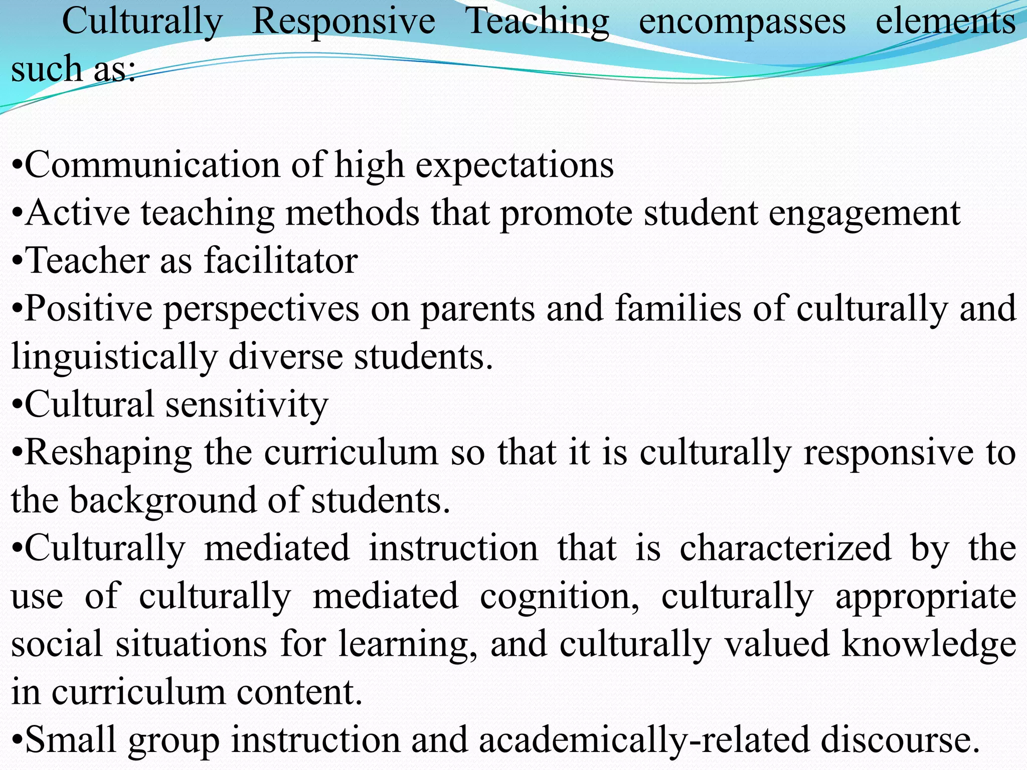 Culturally Responsive Teaching encompasses elements
such as:
•Communication of high expectations
•Active teaching methods that promote student engagement
•Teacher as facilitator
•Positive perspectives on parents and families of culturally and
linguistically diverse students.
•Cultural sensitivity
•Reshaping the curriculum so that it is culturally responsive to
the background of students.
•Culturally mediated instruction that is characterized by the
use of culturally mediated cognition, culturally appropriate
social situations for learning, and culturally valued knowledge
in curriculum content.
•Small group instruction and academically-related discourse.

 