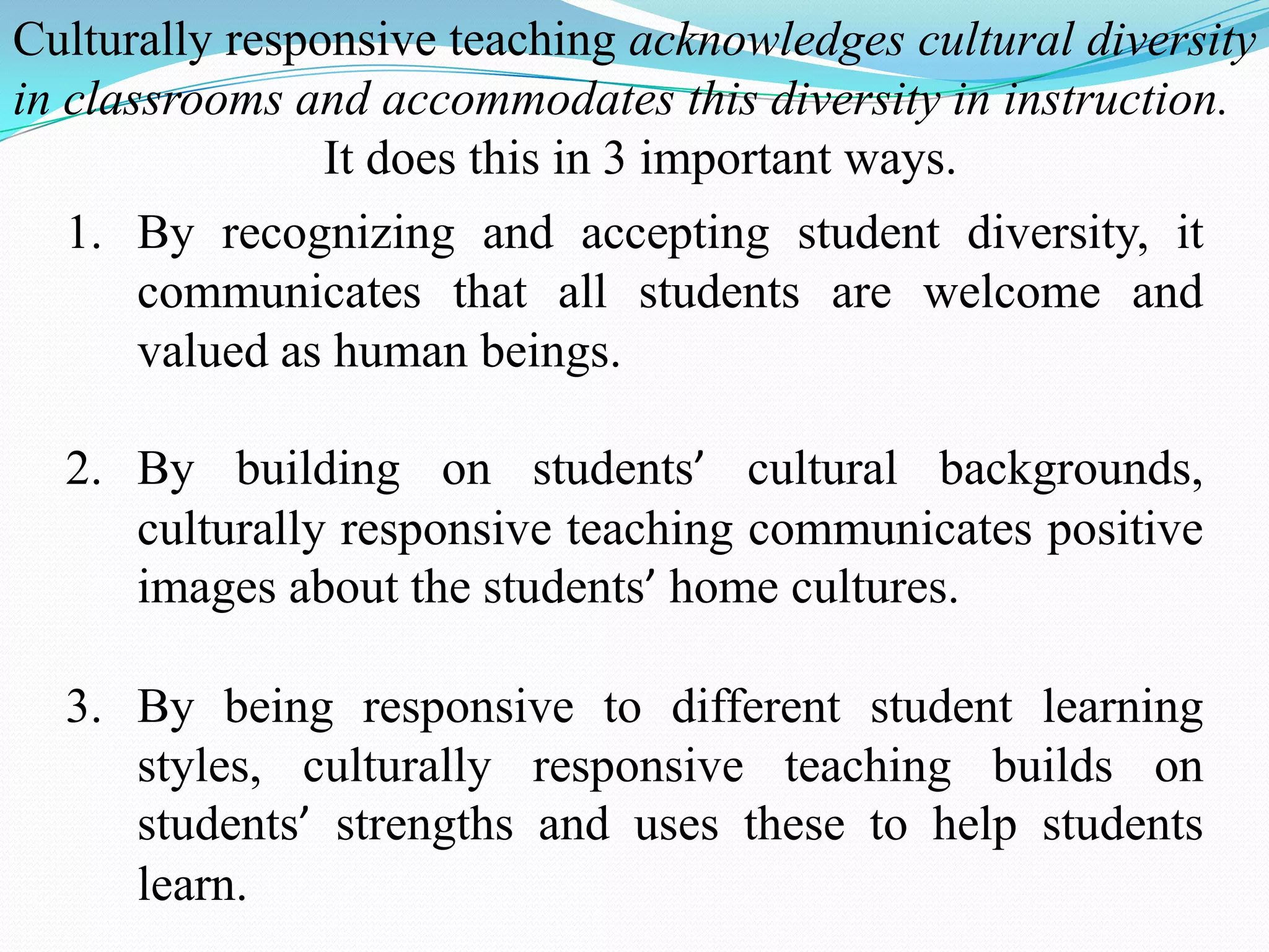 Culturally responsive teaching acknowledges cultural diversity
in classrooms and accommodates this diversity in instruction.
It does this in 3 important ways.

1. By recognizing and accepting student diversity, it
communicates that all students are welcome and
valued as human beings.
2. By building on students’ cultural backgrounds,
culturally responsive teaching communicates positive
images about the students’ home cultures.
3. By being responsive to different student learning
styles, culturally responsive teaching builds on
students’ strengths and uses these to help students
learn.

 