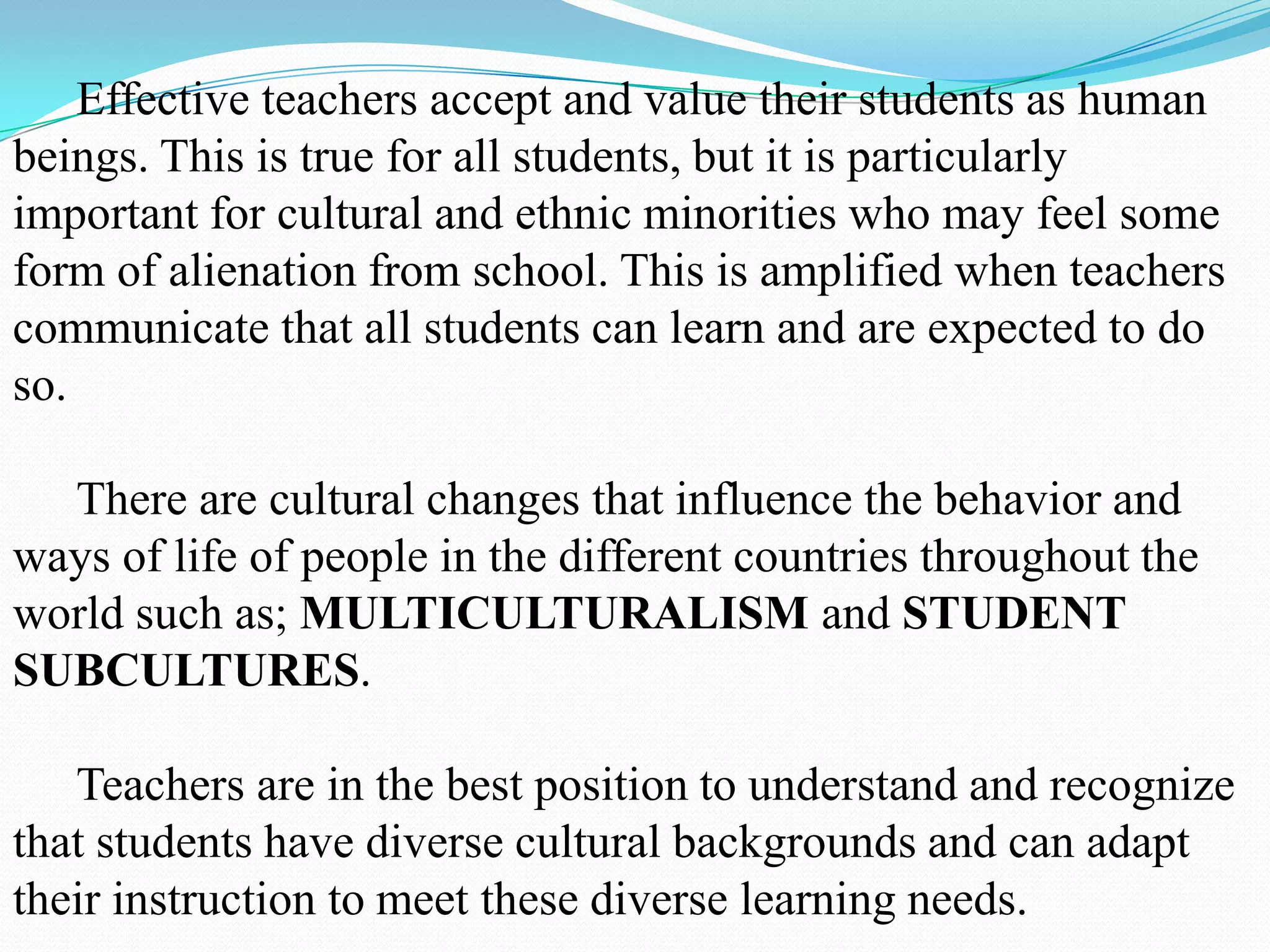 Effective teachers accept and value their students as human
beings. This is true for all students, but it is particularly
important for cultural and ethnic minorities who may feel some
form of alienation from school. This is amplified when teachers
communicate that all students can learn and are expected to do
so.
There are cultural changes that influence the behavior and
ways of life of people in the different countries throughout the
world such as; MULTICULTURALISM and STUDENT
SUBCULTURES.
Teachers are in the best position to understand and recognize
that students have diverse cultural backgrounds and can adapt
their instruction to meet these diverse learning needs.

 