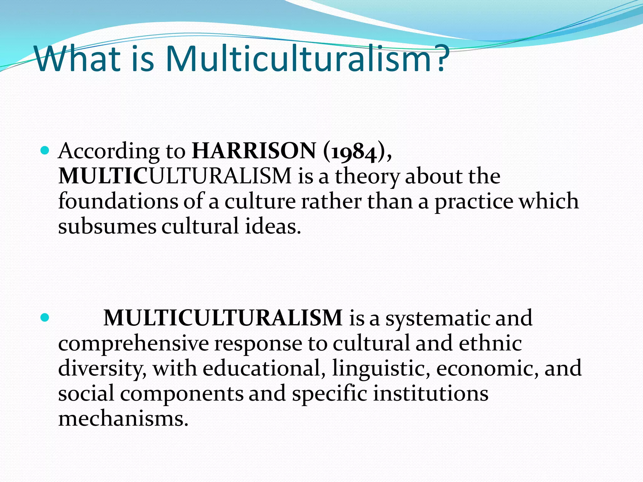 What is Multiculturalism?
 According to HARRISON (1984),

MULTICULTURALISM is a theory about the
foundations of a culture rather than a practice which
subsumes cultural ideas.



MULTICULTURALISM is a systematic and
comprehensive response to cultural and ethnic
diversity, with educational, linguistic, economic, and
social components and specific institutions
mechanisms.

 