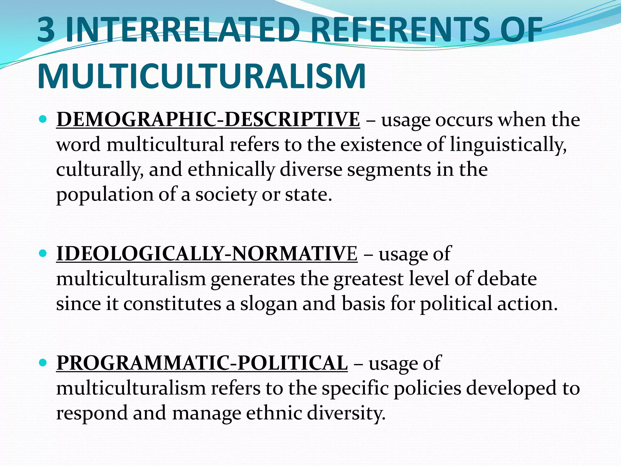 3 INTERRELATED REFERENTS OF
MULTICULTURALISM
 DEMOGRAPHIC-DESCRIPTIVE – usage occurs when the

word multicultural refers to the existence of linguistically,
culturally, and ethnically diverse segments in the
population of a society or state.
 IDEOLOGICALLY-NORMATIVE – usage of

multiculturalism generates the greatest level of debate
since it constitutes a slogan and basis for political action.
 PROGRAMMATIC-POLITICAL – usage of

multiculturalism refers to the specific policies developed to
respond and manage ethnic diversity.

 
