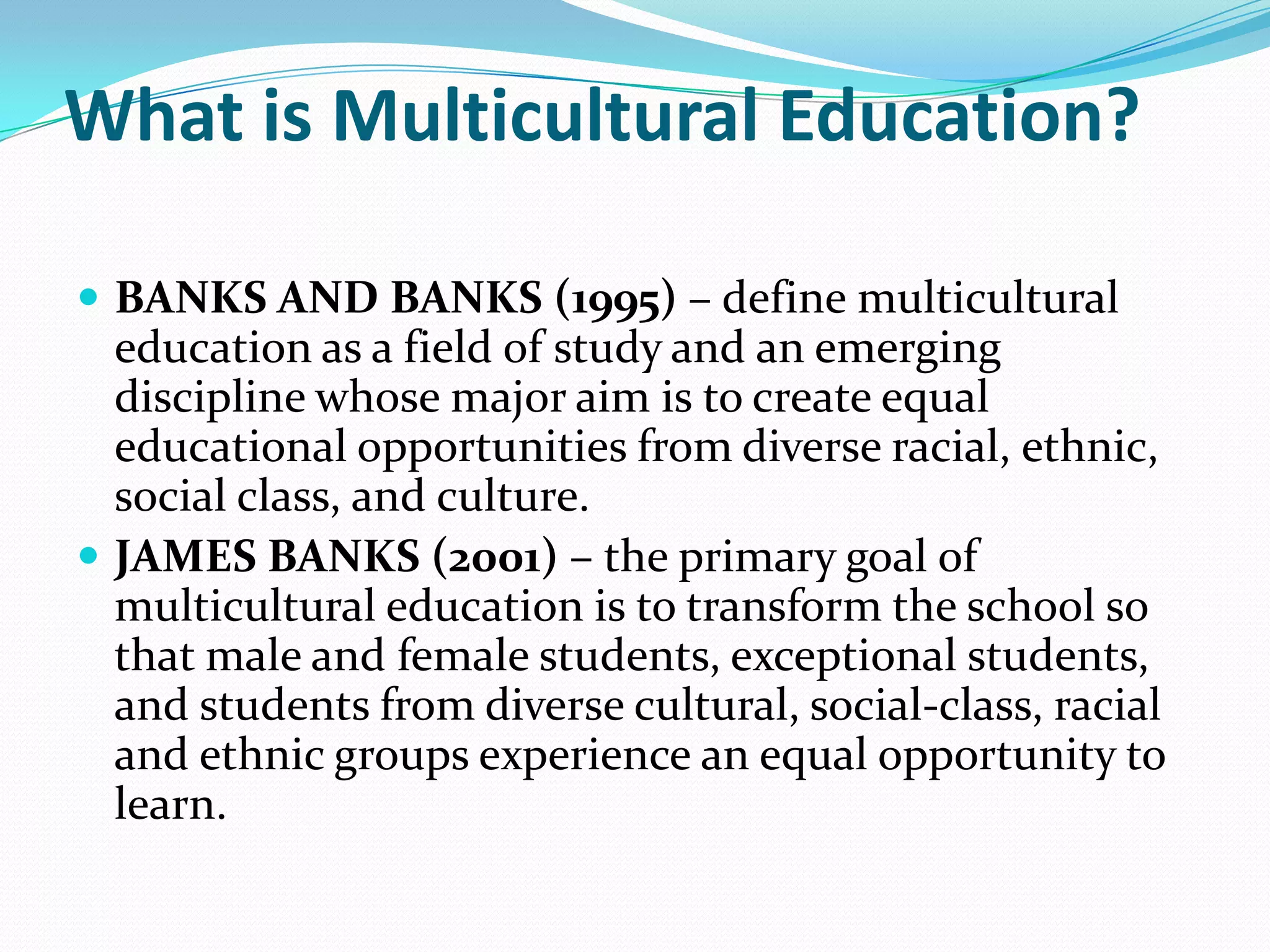 What is Multicultural Education?
 BANKS AND BANKS (1995) – define multicultural

education as a field of study and an emerging
discipline whose major aim is to create equal
educational opportunities from diverse racial, ethnic,
social class, and culture.
 JAMES BANKS (2001) – the primary goal of
multicultural education is to transform the school so
that male and female students, exceptional students,
and students from diverse cultural, social-class, racial
and ethnic groups experience an equal opportunity to
learn.

 
