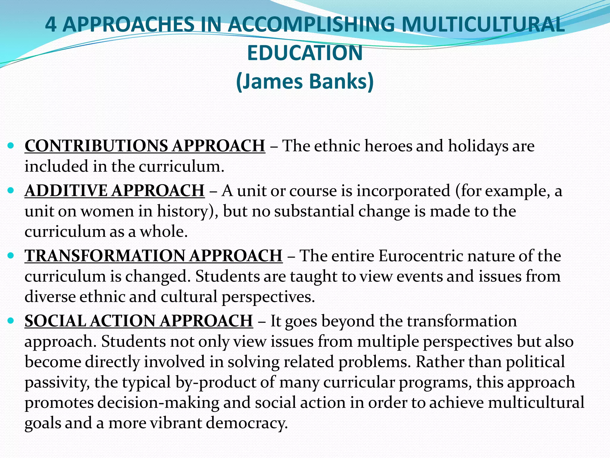 4 APPROACHES IN ACCOMPLISHING MULTICULTURAL
EDUCATION
(James Banks)
 CONTRIBUTIONS APPROACH – The ethnic heroes and holidays are

included in the curriculum.
 ADDITIVE APPROACH – A unit or course is incorporated (for example, a
unit on women in history), but no substantial change is made to the
curriculum as a whole.
 TRANSFORMATION APPROACH – The entire Eurocentric nature of the
curriculum is changed. Students are taught to view events and issues from
diverse ethnic and cultural perspectives.
 SOCIAL ACTION APPROACH – It goes beyond the transformation
approach. Students not only view issues from multiple perspectives but also
become directly involved in solving related problems. Rather than political
passivity, the typical by-product of many curricular programs, this approach
promotes decision-making and social action in order to achieve multicultural
goals and a more vibrant democracy.

 