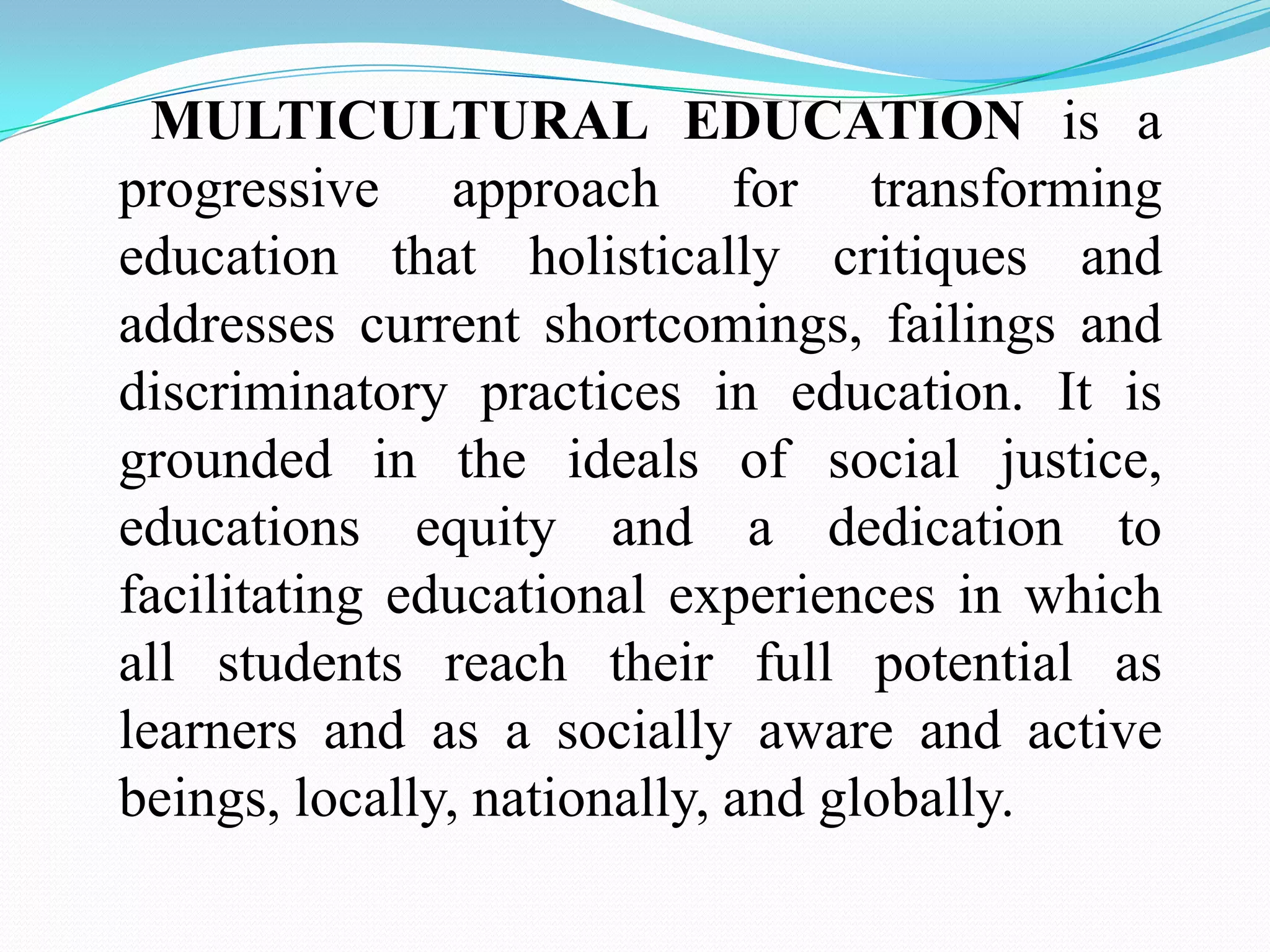 MULTICULTURAL EDUCATION is a
progressive approach for transforming
education that holistically critiques and
addresses current shortcomings, failings and
discriminatory practices in education. It is
grounded in the ideals of social justice,
educations equity and a dedication to
facilitating educational experiences in which
all students reach their full potential as
learners and as a socially aware and active
beings, locally, nationally, and globally.

 