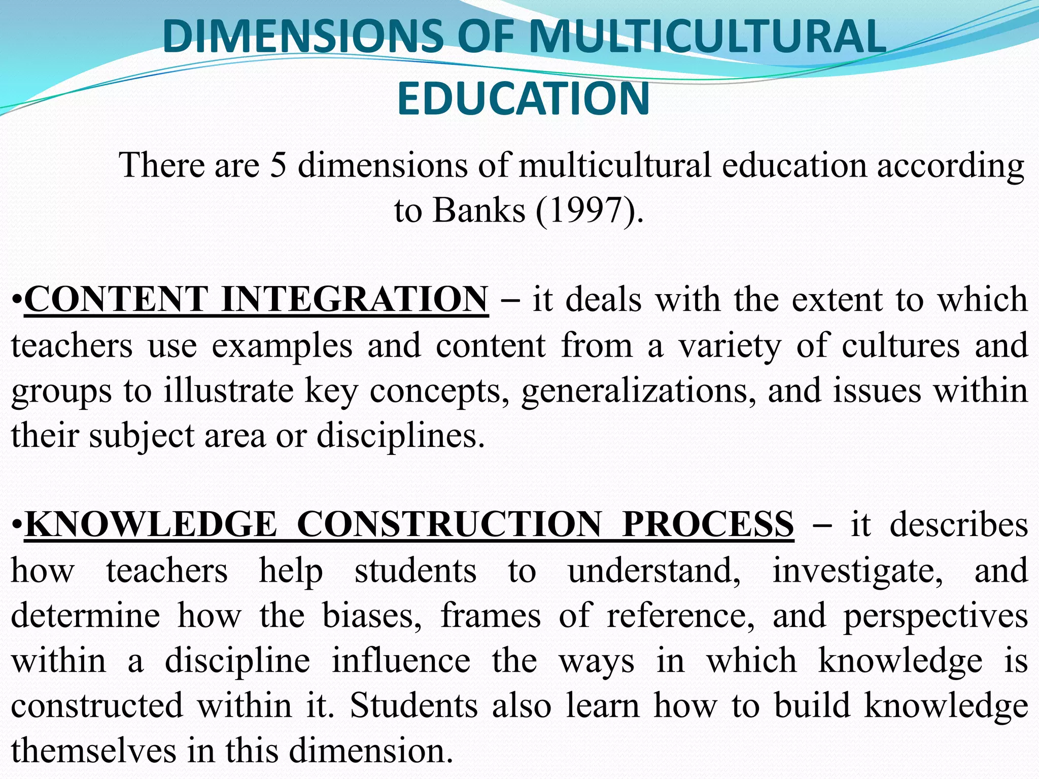 DIMENSIONS OF MULTICULTURAL
EDUCATION
There are 5 dimensions of multicultural education according
to Banks (1997).
•CONTENT INTEGRATION – it deals with the extent to which
teachers use examples and content from a variety of cultures and
groups to illustrate key concepts, generalizations, and issues within
their subject area or disciplines.
•KNOWLEDGE CONSTRUCTION PROCESS – it describes
how teachers help students to understand, investigate, and
determine how the biases, frames of reference, and perspectives
within a discipline influence the ways in which knowledge is
constructed within it. Students also learn how to build knowledge
themselves in this dimension.

 