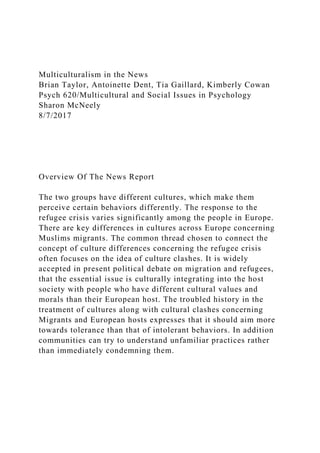 Multiculturalism in the News
Brian Taylor, Antoinette Dent, Tia Gaillard, Kimberly Cowan
Psych 620/Multicultural and Social Issues in Psychology
Sharon McNeely
8/7/2017
Overview Of The News Report
The two groups have different cultures, which make them
perceive certain behaviors differently. The response to the
refugee crisis varies significantly among the people in Europe.
There are key differences in cultures across Europe concerning
Muslims migrants. The common thread chosen to connect the
concept of culture differences concerning the refugee crisis
often focuses on the idea of culture clashes. It is widely
accepted in present political debate on migration and refugees,
that the essential issue is culturally integrating into the host
society with people who have different cultural values and
morals than their European host. The troubled history in the
treatment of cultures along with cultural clashes concerning
Migrants and European hosts expresses that it should aim more
towards tolerance than that of intolerant behaviors. In addition
communities can try to understand unfamiliar practices rather
than immediately condemning them.
 