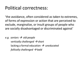 Political correctness:
‘the avoidance, often considered as taken to extremes,
of forms of expression or action that are perceived to
exclude, marginalize, or insult groups of people who
are socially disadvantaged or discriminated against’
e.g. seniors  old people
vertically challenged  short
lacking a formal education  uneducated
follically challenged  bald
 