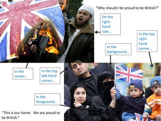 In the top
left-hand
corner…
In the
center…
In the top
right-
hand
corner…
On the
right-
hand
side…
In the
background…
In the
foreground…
“Why should I be proud to be British?”
“This is our home. We are proud to
be British.”
 