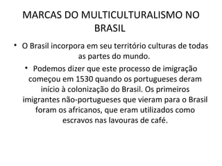 MARCAS DO MULTICULTURALISMO NO BRASIL  O Brasil incorpora em seu território culturas de todas as partes do mundo.  Podemos dizer que este processo de imigração começou em 1530 quando os portugueses deram início à colonização do Brasil. Os primeiros imigrantes não-portugueses que vieram para o Brasil foram os africanos, que eram utilizados como escravos nas lavouras de café. 