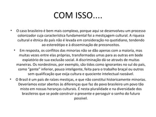 COM ISSO.... O caso brasileiro é bem mais complexo, porque aqui se desenvolveu um processo colonizador cuja característica fundamental foi a mestiçagem cultural. A riqueza cultural e étnica do país não é levada em consideração no quotidiano, tendendo ao estereótipo e à disseminação de preconceitos. Em resposta, os conflitos das minorias não se dão apenas com a maioria, mas muitas vezes entre elas próprias, transformadas umas para as outras em bode expiatório de sua exclusão social. A discriminação dá-se através de muitas maneiras. Os nordestinos, por exemplo, são tidos como ignorantes no sul do país, como “gente” inferior, pouco inteligente, feita para o trabalho braçal ou outros sem qualificação que exija cultura e quociente intelectual razoável. O Brasil é um país de raízes mestiças, e que não constitui historicamente minorias. Deveríamos estar abertos às diferenças que faz do povo brasileiro um povo tão misto em nossas heranças culturais. É nesta pluralidade e na diversidade dos brasileiros que se pode construir o presente e perseguir o sonho do futuro possível. 